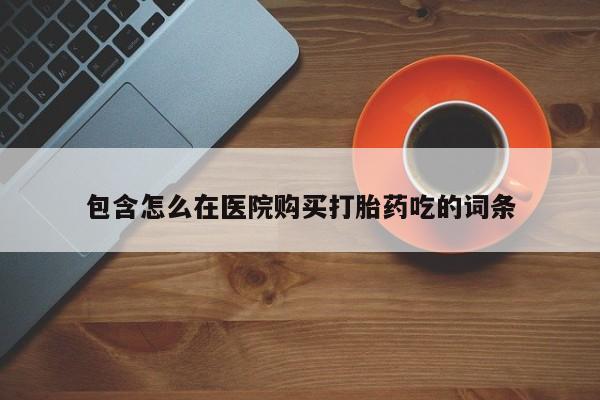 私人卖打胎药微信号，包含怎么在医院购买打胎药吃的词条