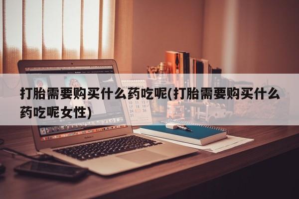 私人卖打胎药微信号，打胎需要购买什么药吃呢(打胎需要购买什么药吃呢女性)