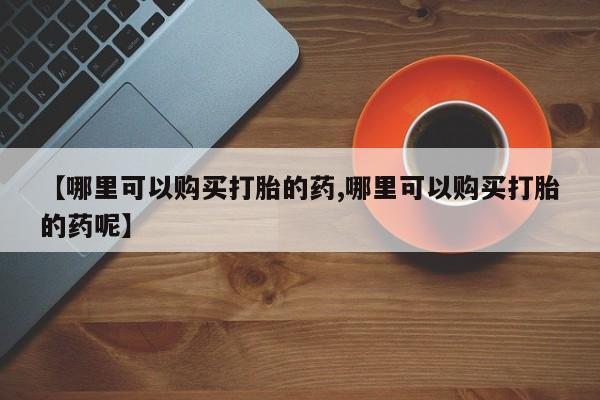 私人卖打胎药微信号，【哪里可以购买打胎的药,哪里可以购买打胎的药呢】