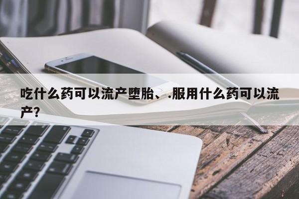 私人卖打胎药微信号，吃什么药可以流产堕胎、.服用什么药可以流产？