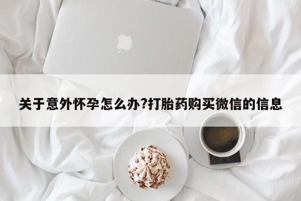 私人卖打胎药微信号，关于意外怀孕怎么办?打胎药购买微信的信息