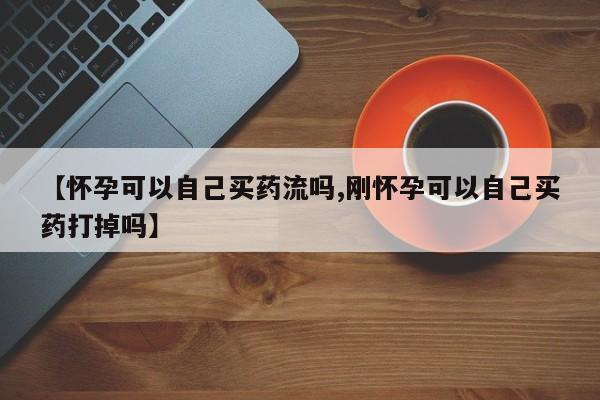私人卖打胎药微信号，【怀孕可以自己买药流吗,刚怀孕可以自己买药打掉吗】